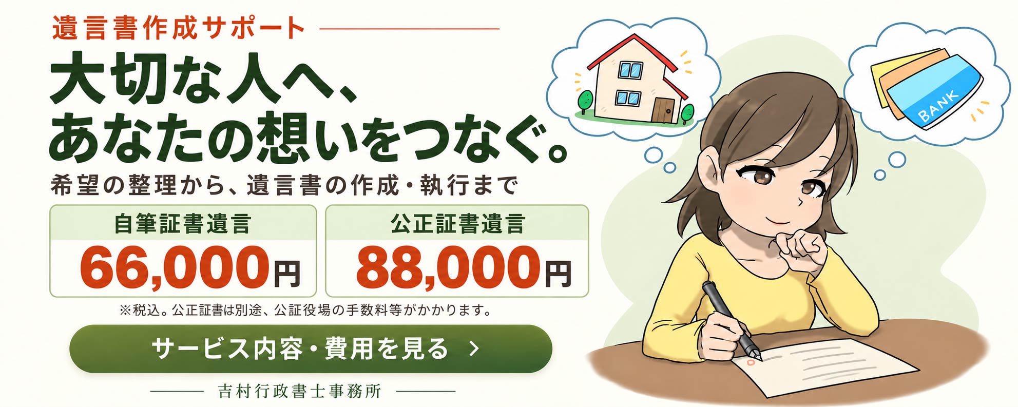 遺言書作成サポート 大切な人へ、あなたの想いをつなぐ。希望の整理から、遺言書の作成・執行まで 自筆証書遺言66,000円 公正証書遺言88,000円 ※税込。公正証書は別途、公証役場の手数料等がかかります。